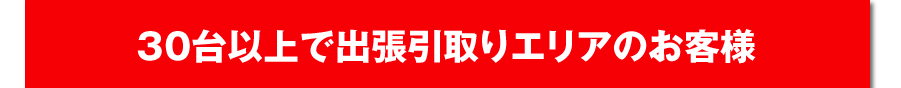 30台以上で出張引取りエリアのお客様