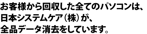 お客様から回収した全てのパソコンは、日本システムケア（株）が、全品データ消去をしています。