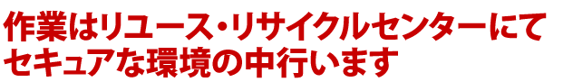 作業はリユース・リサイクルセンターにてセキュアな環境の中行います